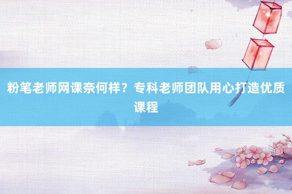 粉笔老师网课奈何样？专科老师团队用心打造优质课程